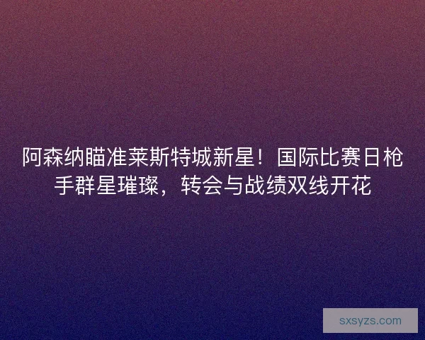 阿森纳瞄准莱斯特城新星！国际比赛日枪手群星璀璨，转会与战绩双线开花