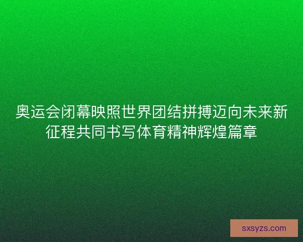 奥运会闭幕映照世界团结拼搏迈向未来新征程共同书写体育精神辉煌篇章