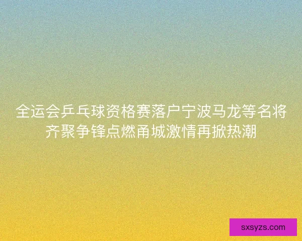 全运会乒乓球资格赛落户宁波马龙等名将齐聚争锋点燃甬城激情再掀热潮